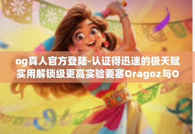 og真人官方登陆-认证得迅速的极天赋实用解锁级更高实验要塞Oragoz与OG真人官方登陆的新纪元之旅-og真人官方登陆