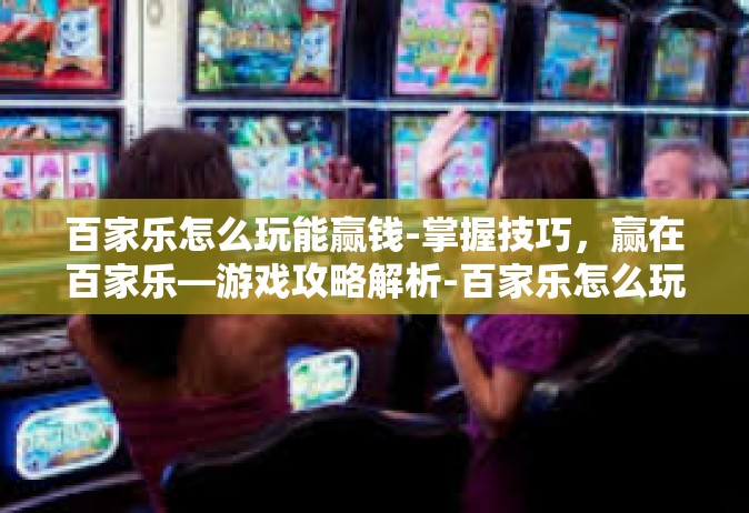 百家乐怎么玩能赢钱-掌握技巧，赢在百家乐—游戏攻略解析-百家乐怎么玩能赢钱