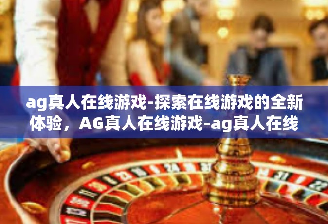 ag真人在线游戏-探索在线游戏的全新体验，AG真人在线游戏-ag真人在线游戏