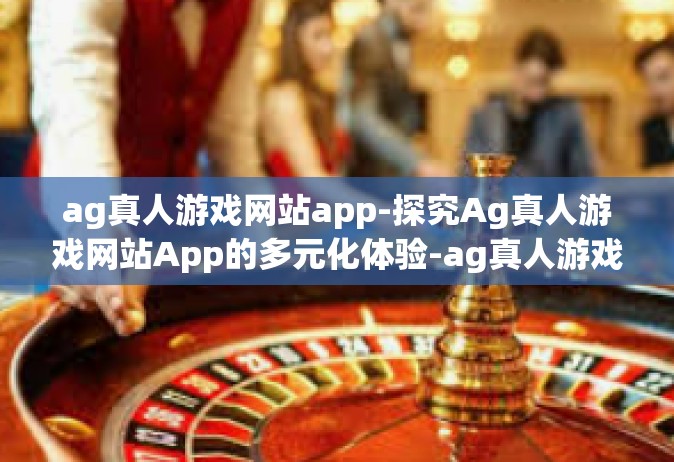 ag真人游戏网站app-探究Ag真人游戏网站App的多元化体验-ag真人游戏网站app