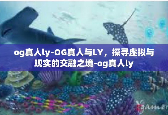 og真人ly-OG真人与LY，探寻虚拟与现实的交融之境-og真人ly