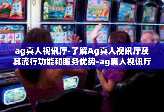 ag真人视讯厅-了解Ag真人视讯厅及其流行功能和服务优势-ag真人视讯厅