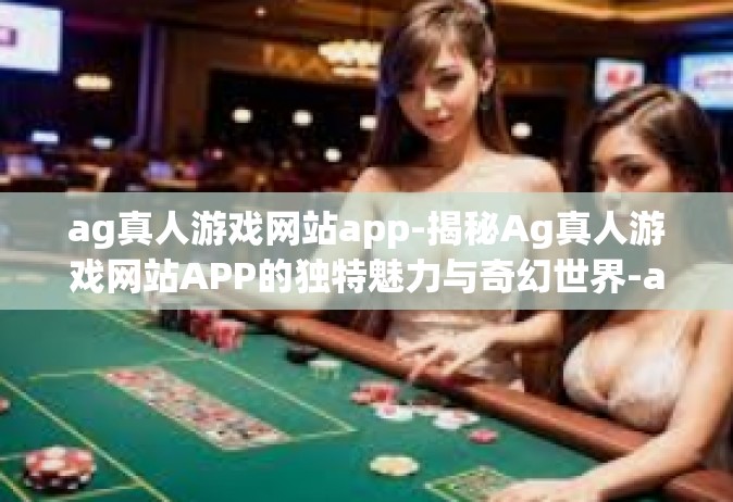 ag真人游戏网站app-揭秘Ag真人游戏网站APP的独特魅力与奇幻世界-ag真人游戏网站app