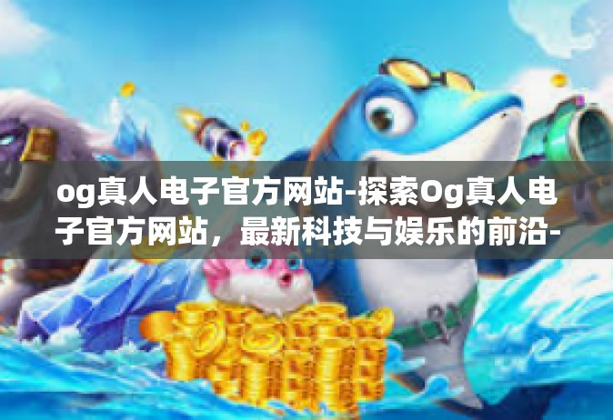 og真人电子官方网站-探索Og真人电子官方网站，最新科技与娱乐的前沿-og真人电子官方网站