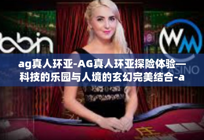 ag真人环亚-AG真人环亚探险体验—科技的乐园与人境的玄幻完美结合-ag真人环亚
