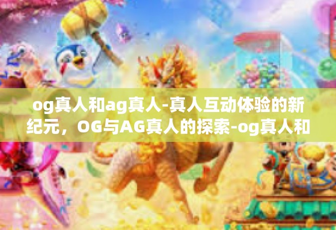 og真人和ag真人-真人互动体验的新纪元，OG与AG真人的探索-og真人和ag真人