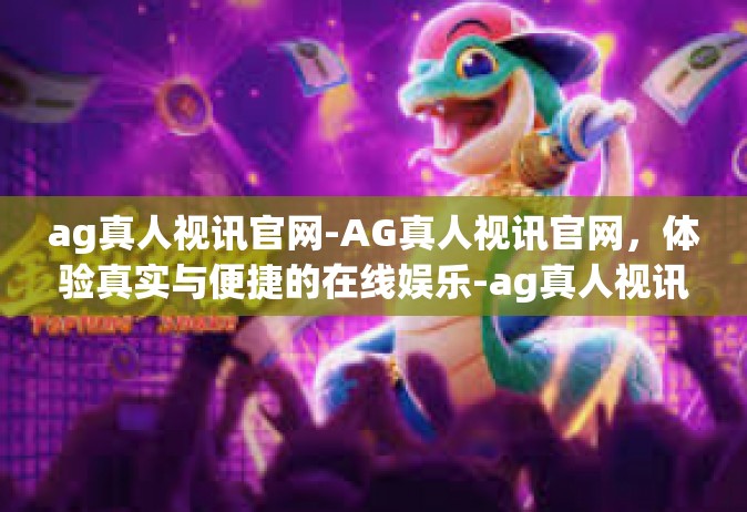 ag真人视讯官网-AG真人视讯官网，体验真实与便捷的在线娱乐-ag真人视讯官网