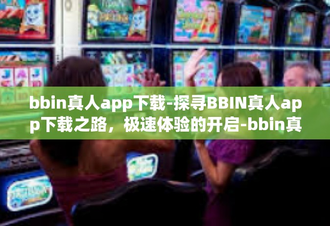 bbin真人app下载-探寻BBIN真人app下载之路，极速体验的开启-bbin真人app下载