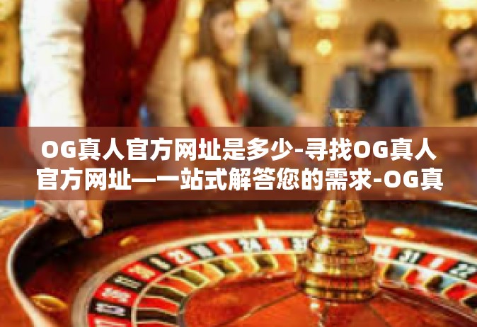 OG真人官方网址是多少-寻找OG真人官方网址—一站式解答您的需求-OG真人官方网址是多少