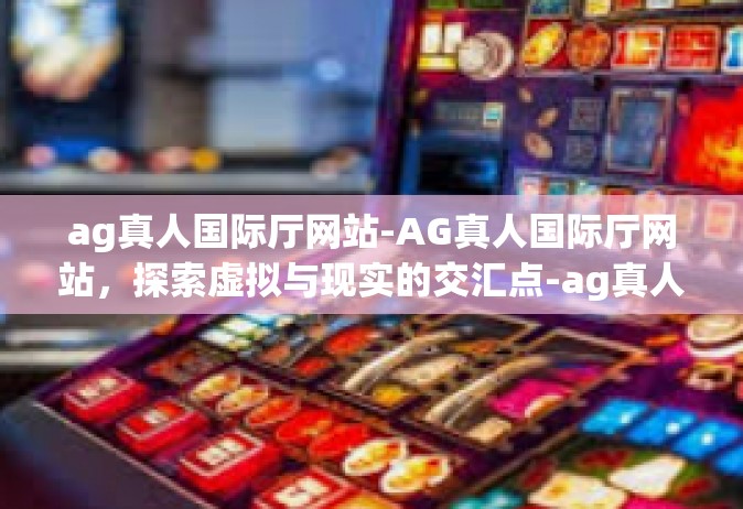 ag真人国际厅网站-AG真人国际厅网站，探索虚拟与现实的交汇点-ag真人国际厅网站