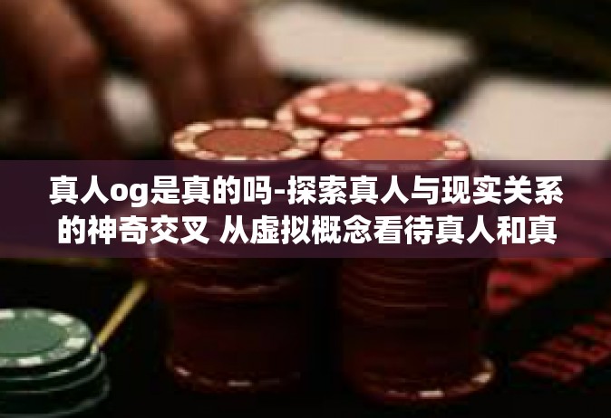 真人og是真的吗-探索真人与现实关系的神奇交叉 从虚拟概念看待真人和真人秀之虚实困惑-真人og是真的吗