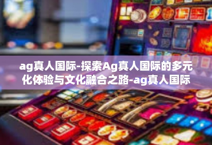 ag真人国际-探索Ag真人国际的多元化体验与文化融合之路-ag真人国际