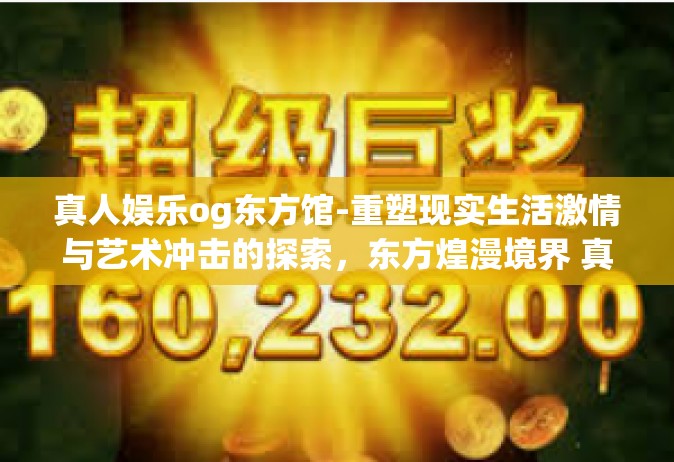 真人娱乐og东方馆-重塑现实生活激情与艺术冲击的探索，东方煌漫境界 真人格影城之道研究篇章 人与人因行业的密切联系融合世界展映趣见略，神奇的OG 第一章异域虹翼启程，东方馆的魅力之旅与真人娱乐OG的新篇章探索。真人娱乐og东方馆
