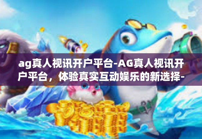 ag真人视讯开户平台-AG真人视讯开户平台，体验真实互动娱乐的新选择-ag真人视讯开户平台