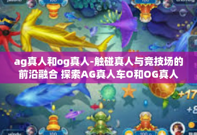 ag真人和og真人-触碰真人与竞技场的前沿融合 探索AG真人车O和OG真人的多维维度-ag真人和og真人