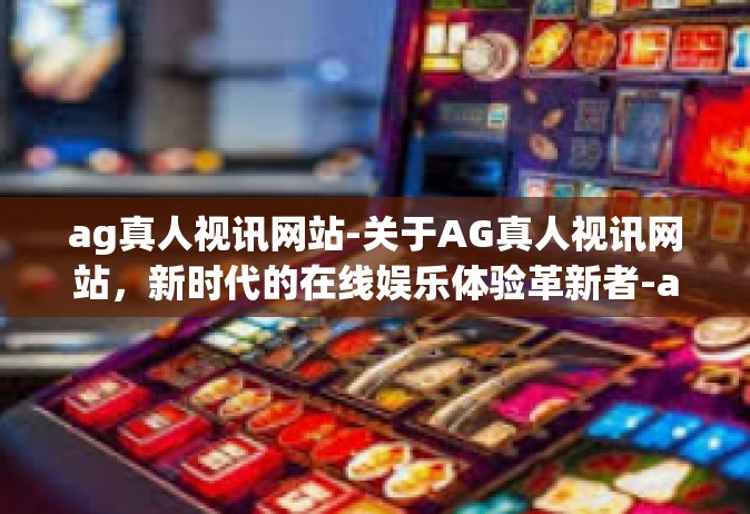 ag真人视讯网站-关于AG真人视讯网站，新时代的在线娱乐体验革新者-ag真人视讯网站