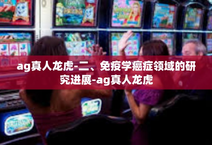 ag真人龙虎-二、免疫学癌症领域的研究进展-ag真人龙虎