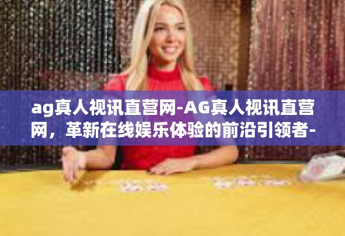 ag真人视讯直营网-AG真人视讯直营网，革新在线娱乐体验的前沿引领者-ag真人视讯直营网