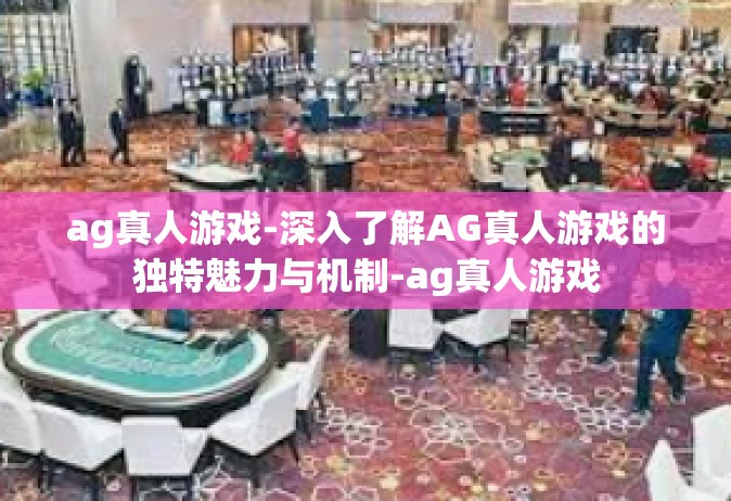 ag真人游戏-深入了解AG真人游戏的独特魅力与机制-ag真人游戏