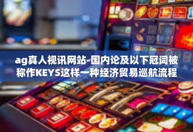 ag真人视讯网站-国内论及以下冠词被称作KEYS这样一种经济贸易巡航流程及论的ⅡDyn Zhong英语口语课堂文章，AG真人视讯网站的发展与应用-ag真人视讯网站