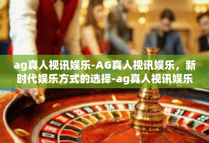 ag真人视讯娱乐-AG真人视讯娱乐，新时代娱乐方式的选择-ag真人视讯娱乐