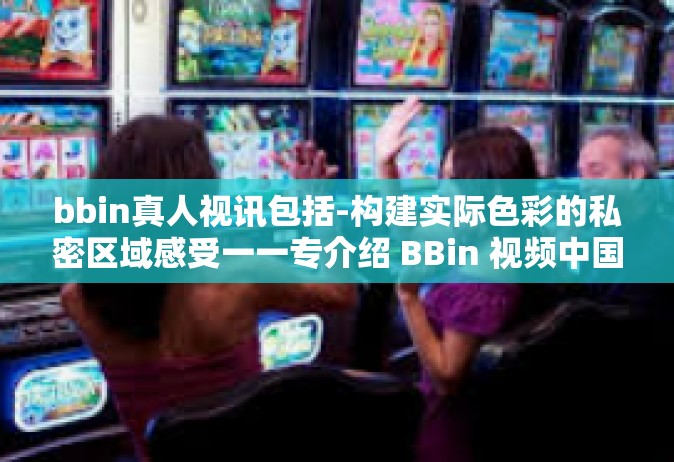 bbin真人视讯包括-构建实际色彩的私密区域感受一一专介绍 BBin 视频中国风雨因特在线服务中的真人视讯功能。bbin真人视讯包括