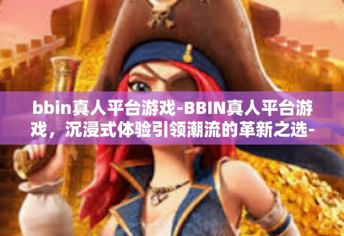 bbin真人平台游戏-BBIN真人平台游戏，沉浸式体验引领潮流的革新之选-bbin真人平台游戏