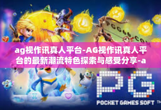 ag视作讯真人平台-AG视作讯真人平台的最新潮流特色探索与感受分享-ag视作讯真人平台