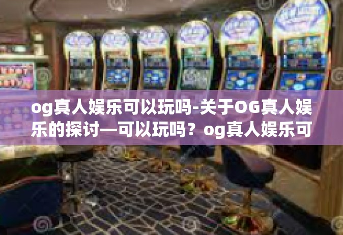 og真人娱乐可以玩吗-关于OG真人娱乐的探讨—可以玩吗？og真人娱乐可以玩吗