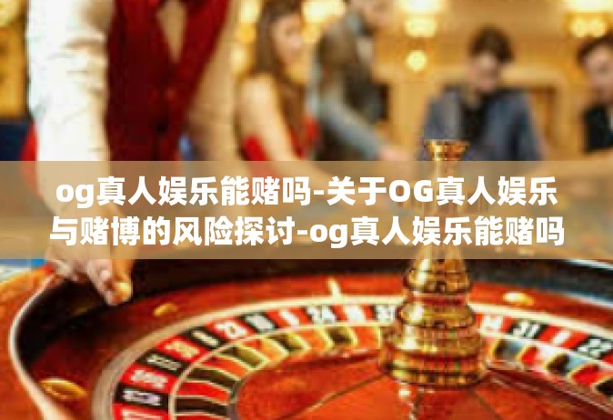 og真人娱乐能赌吗-关于OG真人娱乐与赌博的风险探讨-og真人娱乐能赌吗