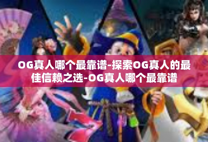 OG真人哪个最靠谱-探索OG真人的最佳信赖之选-OG真人哪个最靠谱