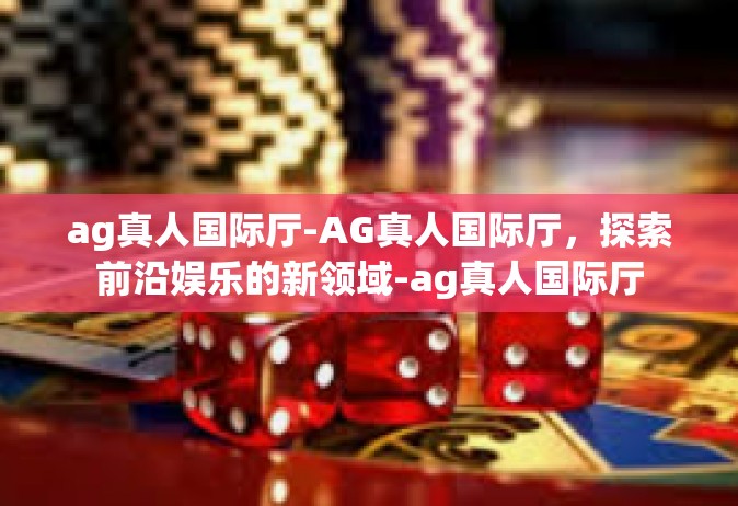 ag真人国际厅-AG真人国际厅，探索前沿娱乐的新领域-ag真人国际厅