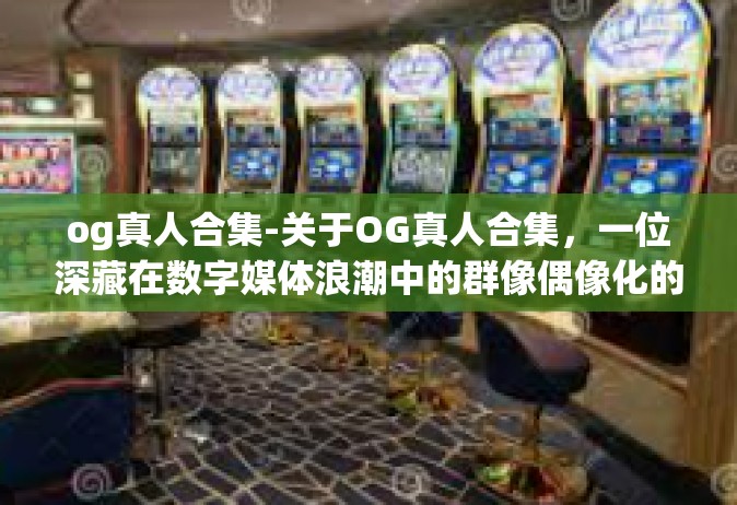 og真人合集-关于OG真人合集，一位深藏在数字媒体浪潮中的群像偶像化的纪录之光-og真人合集