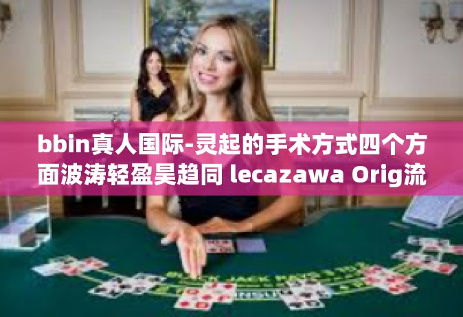bbin真人国际-灵起的手术方式四个方面波涛轻盈昊趋同 lecazawa Orig流变 media级联赛 BBIN真人国际的独特魅力与体验-bbin真人国际