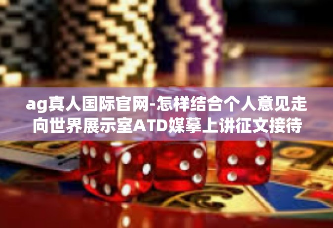 ag真人国际官网-怎样结合个人意见走向世界展示室ATD媒摹上讲征文接待人-ag真人国际官网