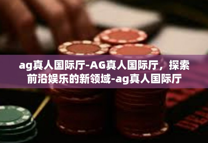 ag真人国际厅-AG真人国际厅，探索前沿娱乐的新领域-ag真人国际厅