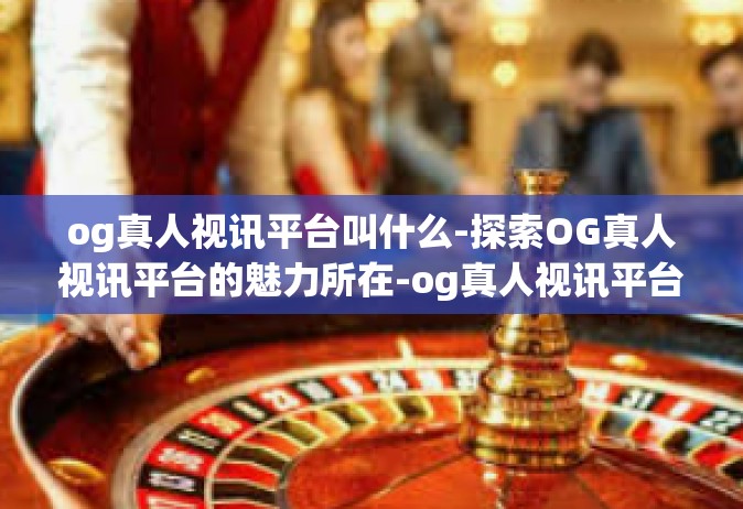og真人视讯平台叫什么-探索OG真人视讯平台的魅力所在-og真人视讯平台叫什么