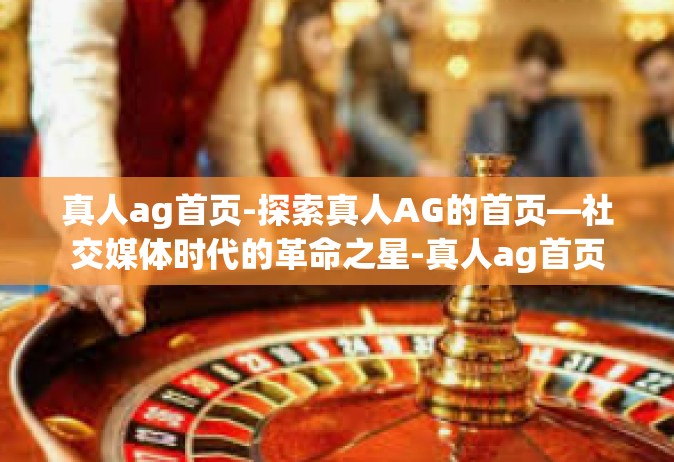 真人ag首页-探索真人AG的首页—社交媒体时代的革命之星-真人ag首页