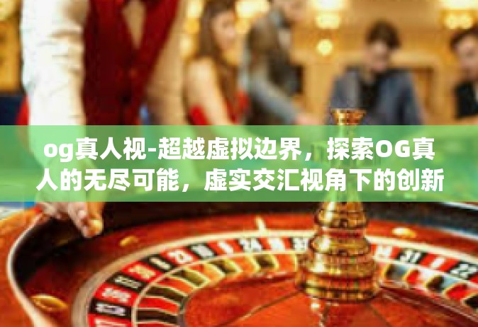 og真人视-超越虚拟边界，探索OG真人的无尽可能，虚实交汇视角下的创新之旅-og真人视