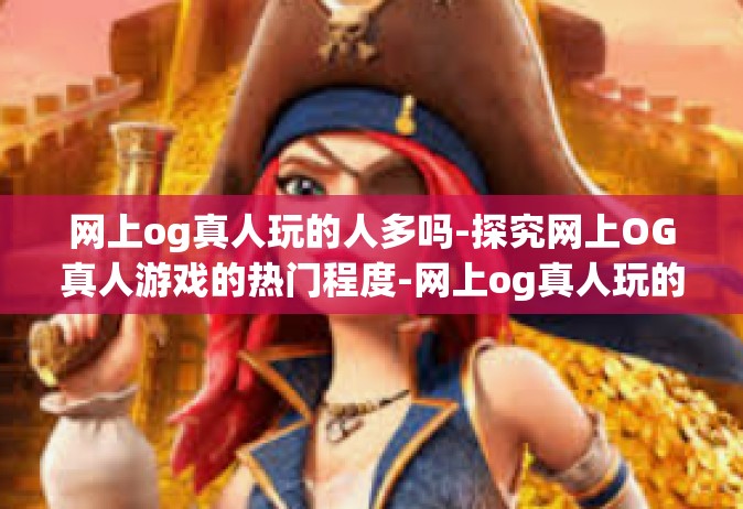 网上og真人玩的人多吗-探究网上OG真人游戏的热门程度-网上og真人玩的人多吗