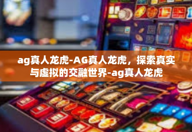 ag真人龙虎-AG真人龙虎，探索真实与虚拟的交融世界-ag真人龙虎