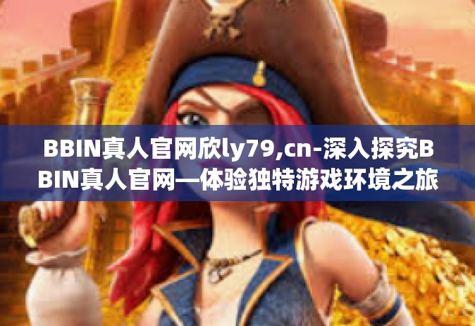 BBIN真人官网欣ly79,cn-深入探究BBIN真人官网—体验独特游戏环境之旅与欣ly79的发现-BBIN真人官网欣ly79,cn