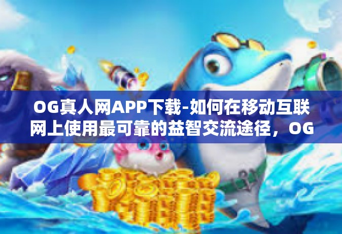 OG真人网APP下载-如何在移动互联网上使用最可靠的益智交流途径，OG真人网APP下载指南-OG真人网APP下载