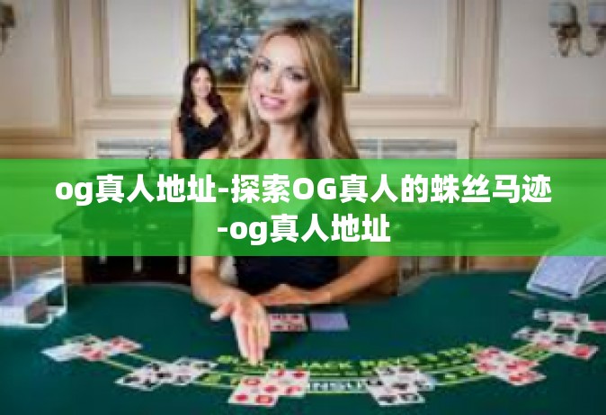 og真人地址-探索OG真人的蛛丝马迹-og真人地址