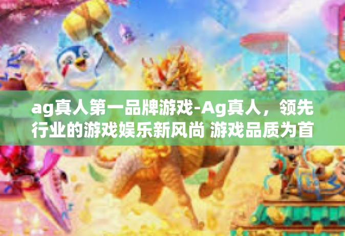 ag真人第一品牌游戏-Ag真人，领先行业的游戏娱乐新风尚 游戏品质为首 荣耀无愧的第一品牌-ag真人第一品牌游戏