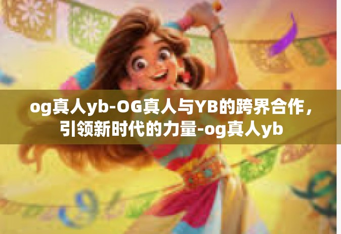 og真人yb-OG真人与YB的跨界合作，引领新时代的力量-og真人yb