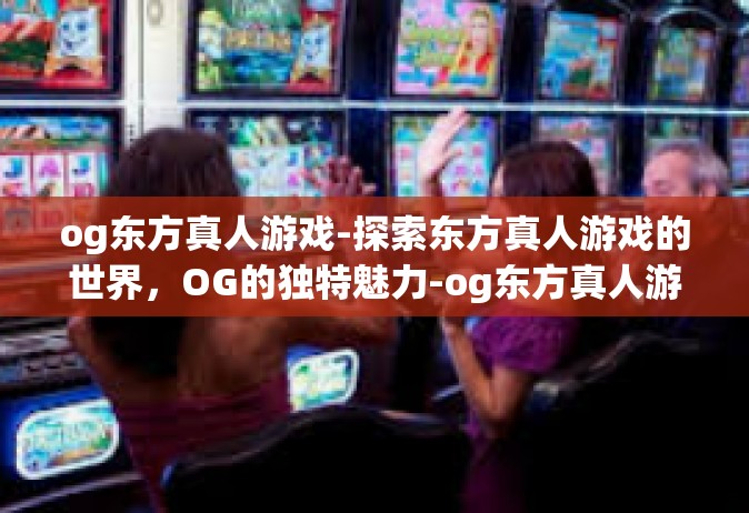 og东方真人游戏-探索东方真人游戏的世界，OG的独特魅力-og东方真人游戏