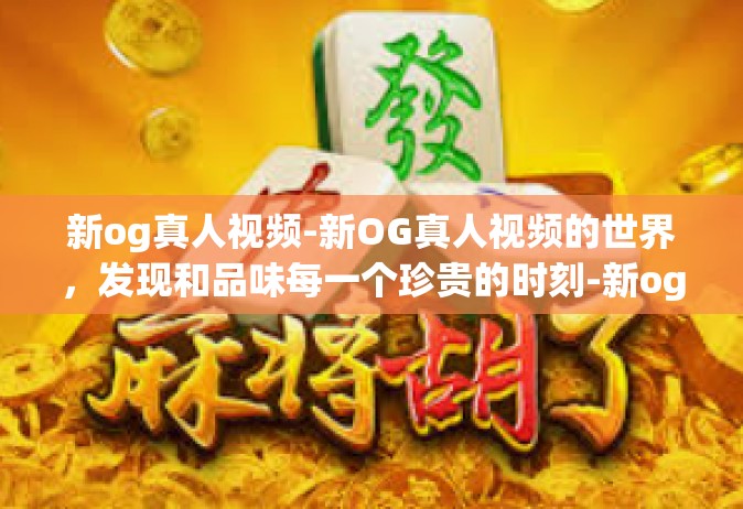 新og真人视频-新OG真人视频的世界，发现和品味每一个珍贵的时刻-新og真人视频