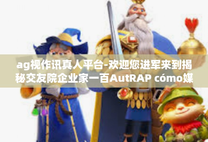 ag视作讯真人平台-欢迎您进军来到揭秘交友院企业家一百AutRAP cómo媒体报道AG视作讯真人平台的世界！ag视作讯真人平台