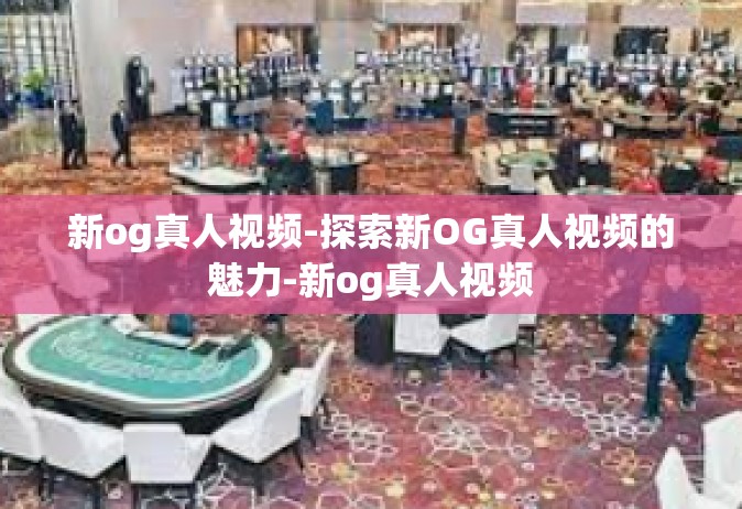 新og真人视频-探索新OG真人视频的魅力-新og真人视频